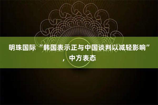 明珠国际 “韩国表示正与中国谈判以减轻影响”，中方表态