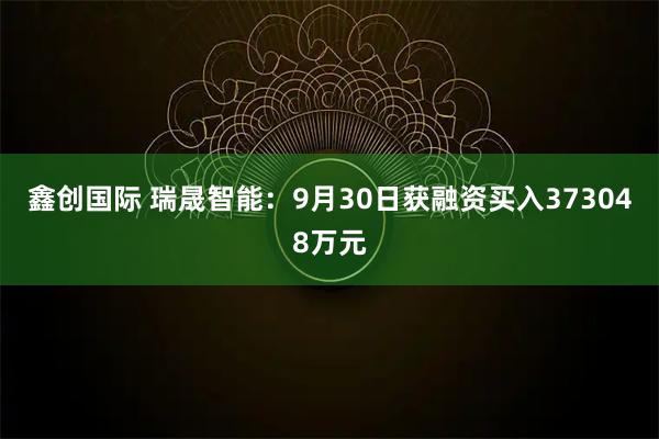 鑫创国际 瑞晟智能：9月30日获融资买入373048万元