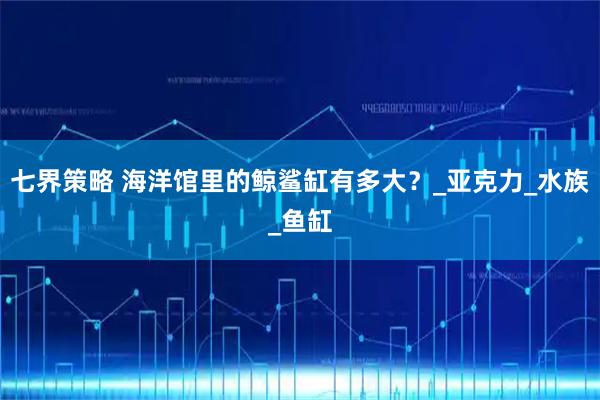 七界策略 海洋馆里的鲸鲨缸有多大?_亚克力_水族_鱼缸