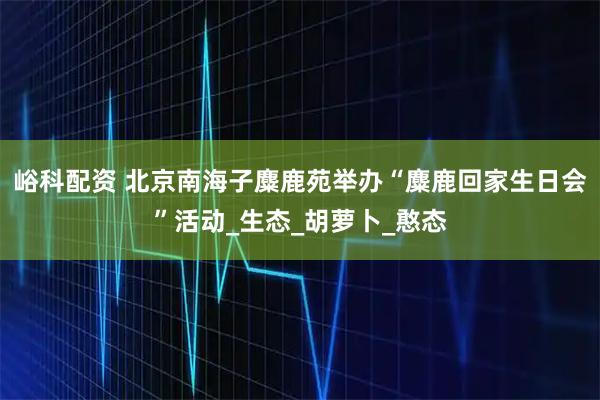峪科配资 北京南海子麋鹿苑举办“麋鹿回家生日会”活动_生态_胡萝卜_憨态