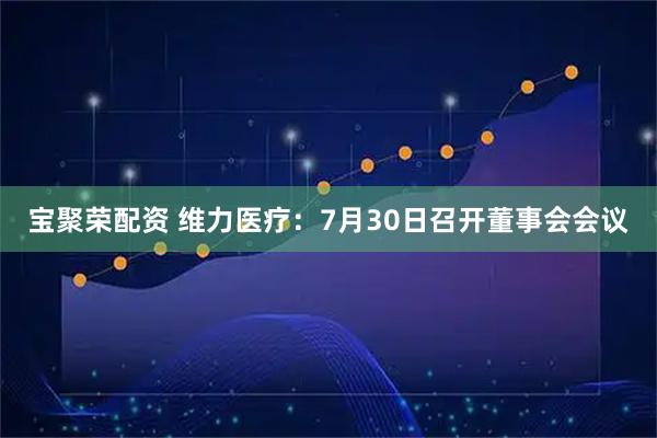 宝聚荣配资 维力医疗：7月30日召开董事会会议