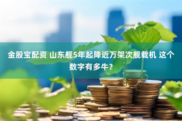 金股宝配资 山东舰5年起降近万架次舰载机 这个数字有多牛?