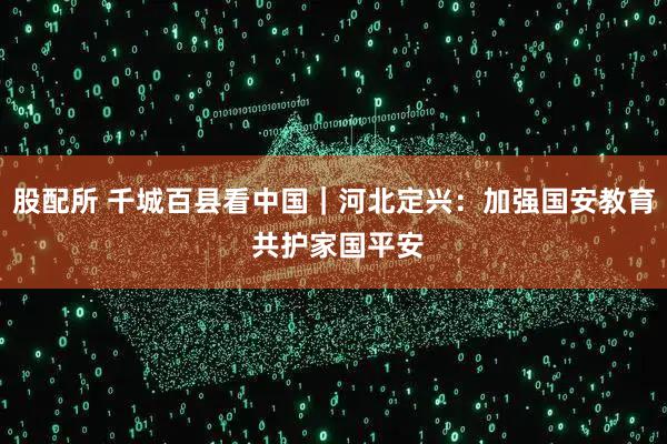 股配所 千城百县看中国｜河北定兴：加强国安教育 共护家国平安