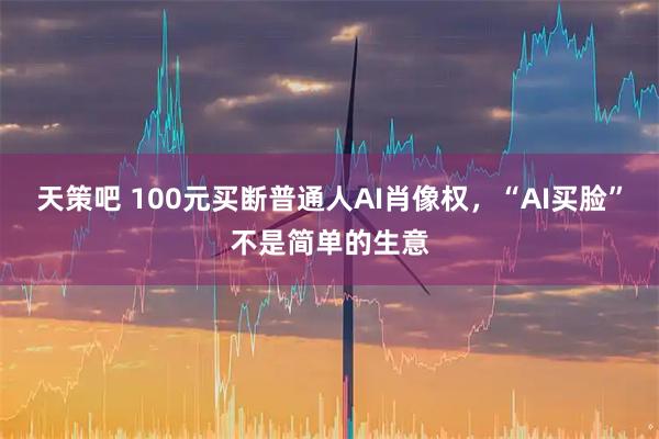 天策吧 100元买断普通人AI肖像权，“AI买脸”不是简单的生意