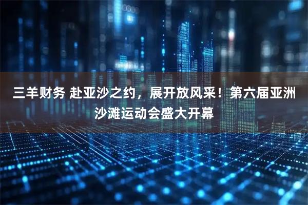 三羊财务 赴亚沙之约，展开放风采！第六届亚洲沙滩运动会盛大开幕
