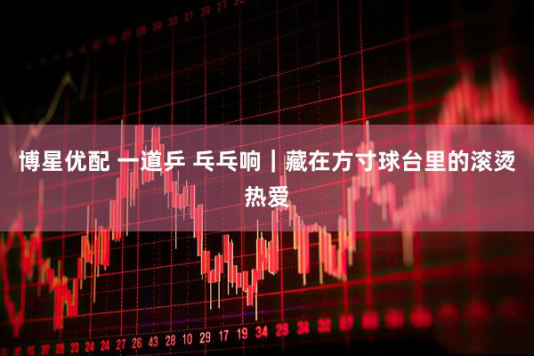 博星优配 一道乒 乓乓响｜藏在方寸球台里的滚烫热爱