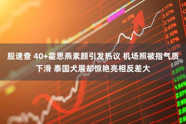 股速查 40+霍思燕素颜引发热议 机场照被指气质下滑 泰国犬展却惊艳亮相反差大