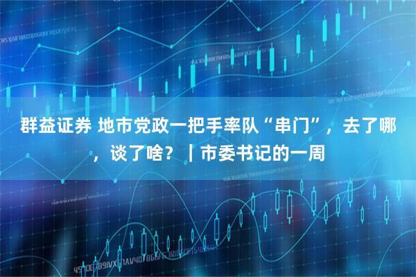 群益证券 地市党政一把手率队“串门”,去了哪,谈了啥?|市委书记的一周