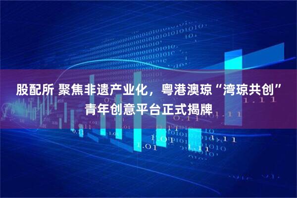 股配所 聚焦非遗产业化，粤港澳琼“湾琼共创”青年创意平台正式揭牌