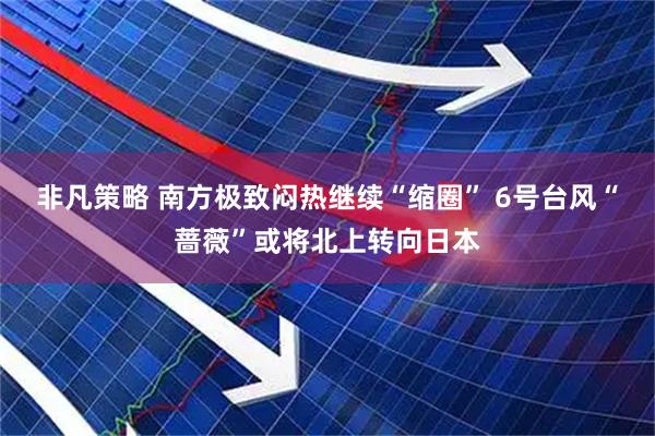 非凡策略 南方极致闷热继续“缩圈” 6号台风“蔷薇”或将北上转向日本