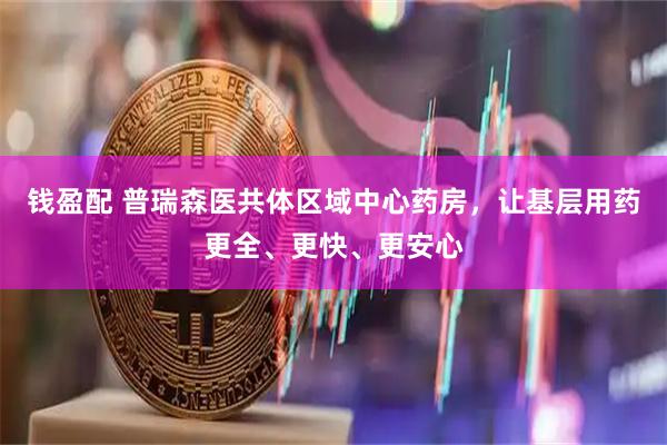 钱盈配 普瑞森医共体区域中心药房，让基层用药更全、更快、更安心