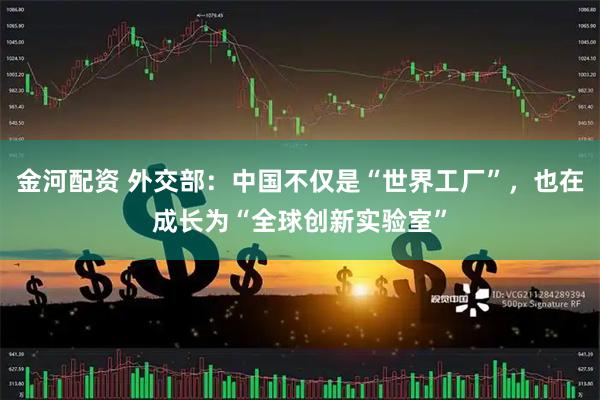 金河配资 外交部：中国不仅是“世界工厂”，也在成长为“全球创新实验室”