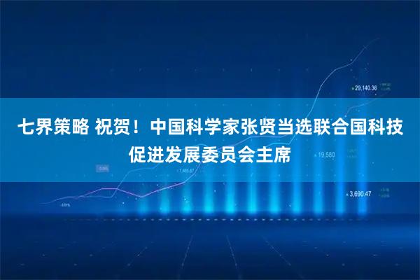 七界策略 祝贺！中国科学家张贤当选联合国科技促进发展委员会主席