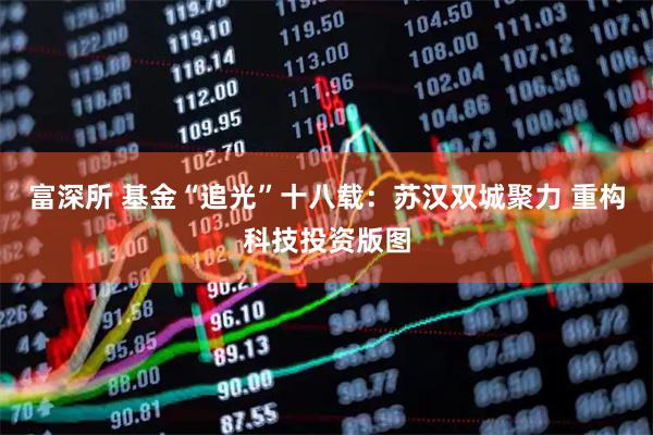 富深所 基金“追光”十八载：苏汉双城聚力 重构科技投资版图