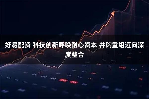 好易配资 科技创新呼唤耐心资本 并购重组迈向深度整合