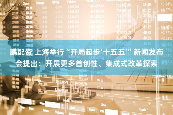 鹏配资 上海举行“开局起步‘十五五’”新闻发布会提出:开展更多首创性、集成式改革探索