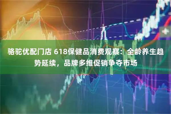 骆驼优配门店 618保健品消费观察：全龄养生趋势延续，品牌多维促销争夺市场