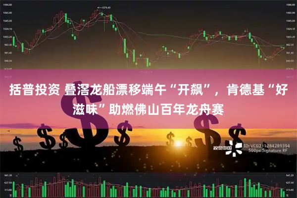 括普投资 叠滘龙船漂移端午“开飙”，肯德基“好滋味”助燃佛山百年龙舟赛