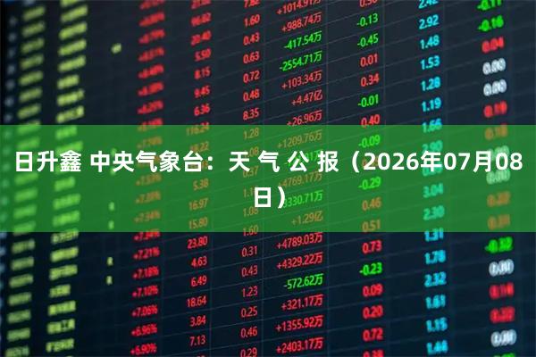 日升鑫 中央气象台:天 气 公 报(2026年07月08日)