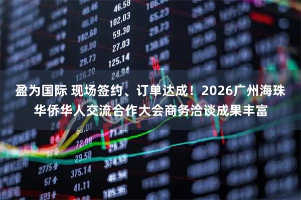 盈为国际 现场签约、订单达成！2026广州海珠华侨华人交流合作大会商务洽谈成果丰富
