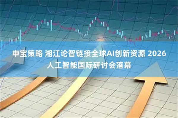 申宝策略 湘江论智链接全球AI创新资源 2026人工智能国际研讨会落幕